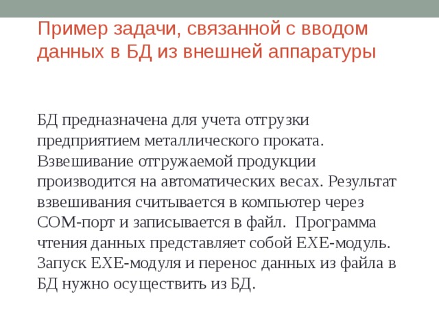 Пример задачи, связанной с вводом данных в БД из внешней аппаратуры БД предназначена для учета отгрузки предприятием металлического проката. Взвешивание отгружаемой продукции производится на автоматических весах. Результат взвешивания считывается в компьютер через СОМ-порт и записывается в файл. Программа чтения данных представляет собой EXE- модуль. Запуск EXE- модуля и перенос данных из файла в БД нужно осуществить из БД. 
