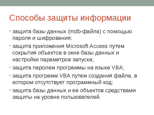 Способы защиты информации защита базы данных (mdb-файла) с помощью пароля и шифрования; защита приложения Microsoft Access путем сокрытия объектов в окне базы данных и настройки параметров запуска; защита паролем программы на языке VBA; защита программ VBA путем создания файла, в котором отсутствует программный код; защита базы данных и ее объектов средствами защиты на уровне пользователей. 