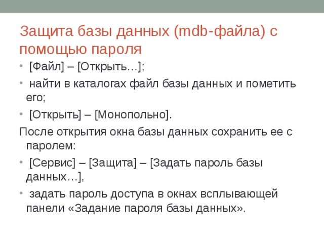 Защита базы данных (mdb-файла) с помощью пароля  [Файл] – [Открыть…];  найти в каталогах файл базы данных и пометить его;  [Открыть] – [Монопольно]. После открытия окна базы данных сохранить ее с паролем:  [Сервис] – [Защита] – [Задать пароль базы данных…],  задать пароль доступа в окнах всплывающей панели «Задание пароля базы данных». 