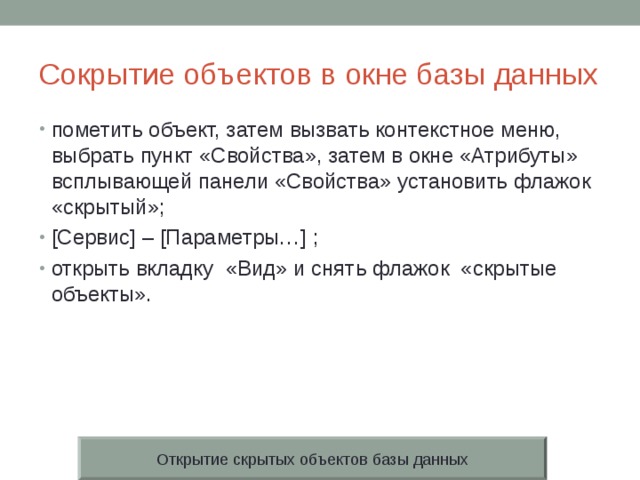 Сокрытие объектов в окне базы данных пометить объект, затем вызвать контекстное меню, выбрать пункт «Свойства», затем в окне «Атрибуты» всплывающей панели «Свойства» установить флажок «скрытый»; [Сервис] – [Параметры…] ; открыть вкладку «Вид» и снять флажок «скрытые объекты». Открытие скрытых объектов базы данных 