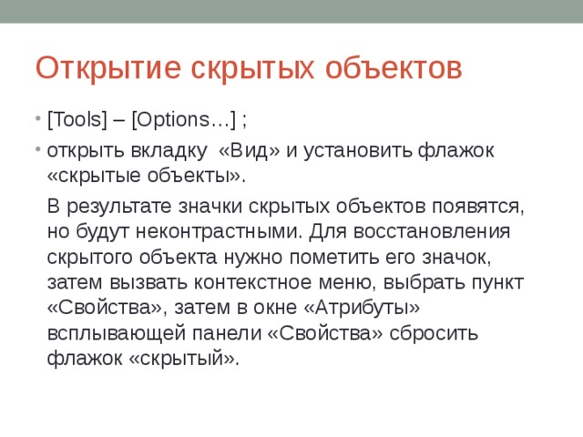 Открытие скрытых объектов [ Tools ] – [ Options …] ; открыть вкладку «Вид» и установить флажок «скрытые объекты».  В результате значки скрытых объектов появятся, но будут неконтрастными. Для восстановления скрытого объекта нужно пометить его значок, затем вызвать контекстное меню, выбрать пункт «Свойства», затем в окне «Атрибуты» всплывающей панели «Свойства» сбросить флажок «скрытый». 