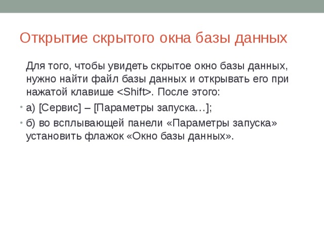Открытие скрытого окна базы данных  Для того, чтобы увидеть скрытое окно базы данных, нужно найти файл базы данных и открывать его при нажатой клавише . После этого: а) [Сервис] – [Параметры запуска…]; б) во всплывающей панели «Параметры запуска» установить флажок «Окно базы данных». 