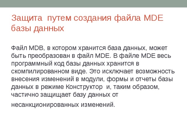 Защита путем создания файла MDE базы данных   Файл MDB, в котором хранится база данных, может быть преобразован в файл MDE. В файле MDE весь программный код базы данных хранится в скомпилированном виде. Это исключает возможность внесения изменений в модули, формы и отчеты базы данных в режиме Конструктор и, таким образом, частично защищает базу данных от несанкционированных изменений.  