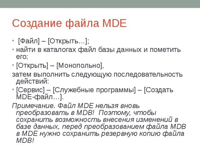Создание файла MDE  [Файл] – [Открыть…]; найти в каталогах файл базы данных и пометить его; [Открыть] – [Монопольно], затем выполнить следующую последовательность действий: [Сервис] – [Служебные программы] – [Создать MDE -файл…]. Примечание. Файл MDE нельзя вновь преобразовать в MDB! Поэтому, чтобы сохранить возможность внесения изменений в базе данных, перед преобразованием файла MDB в MDE нужно сохранить резервную копию файла MDB! 
