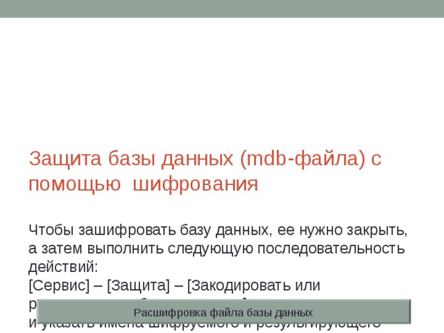 Защита базы данных (mdb-файла) с помощью шифрования   Чтобы зашифровать базу данных, ее нужно закрыть, а затем выполнить следующую последовательность действий:  [Сервис] – [Защита] – [Закодировать или раскодировать базу данных…]  и указать имена шифруемого и результирующего файлов. Можно одновременно защитить базу данных паролем. Расшифровка файла базы данных 