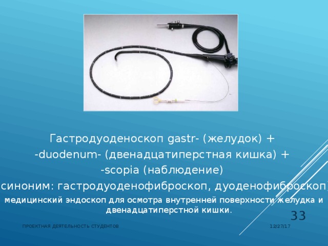 Гастродуоденоскоп  gastr- (желудок) + -duodenum- (двенадцатиперстная кишка) + -scopia (наблюдение) (синоним: гастродуоденофиброскоп, дуоденофиброскоп) медицинский эндоскоп для осмотра внутренней поверхности желудка и двенадцатиперстной кишки.  12/27/17 ПРОЕКТНАЯ ДЕЯТЕЛЬНОСТЬ СТУДЕНТОВ 