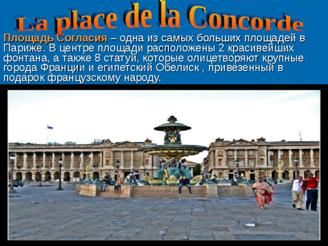 Площадь Согласия – одна из самых больших площадей в Париже. В центре площади расположены 2 красивейших фонтана, а также 8 статуй, которые олицетворяют крупные города Франции и египетский О белис к , привезенный в подарок французскому народу. 