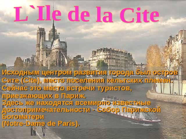 Исходным центром развития города был остров Сите (Cite), место поселения кельтских племен. Сейчас это место встречи туристов, приезжающих в Париж. Здесь же находятся всемирно известные достопримечательности - Собор Парижской Богоматери  (Notre-Dame de Paris) .  