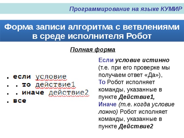 Программирование на языке КУМИР Форма записи алгоритма с ветвлениями в среде исполнителя Робот Полная форма Если условие истинно (т.е. при его проверке мы получаем ответ «Да»), То Робот исполняет команды, указанные в пункте Действие1, Иначе (т.е. когда условие ложно) Робот исполняет команды, указанные в пункте Действие2 