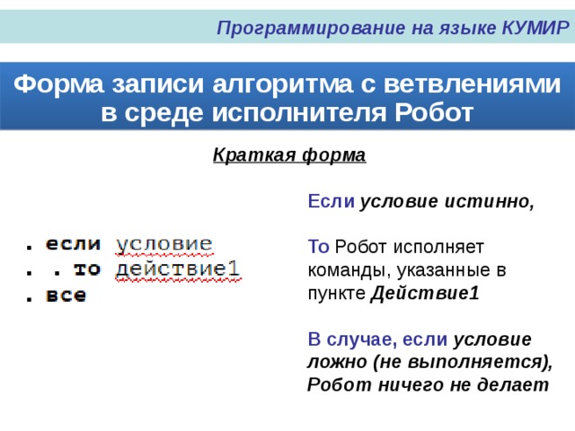 Программирование на языке КУМИР Форма записи алгоритма с ветвлениями в среде исполнителя Робот Краткая форма Если условие истинно, То Робот исполняет команды, указанные в пункте Действие1 В случае, если условие ложно (не выполняется), Робот ничего не делает 