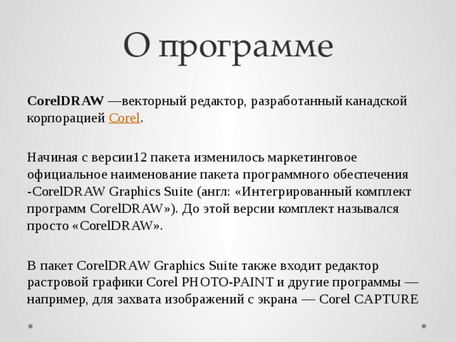 О программе CorelDRAW —векторный редактор, разработанный канадской корпорацией Corel . Начиная с версии12 пакета изменилось маркетинговое официальное наименование пакета программного обеспечения -CorelDRAW Graphics Suite (англ: «Интегрированный комплект программ CorelDRAW»). До этой версии комплект назывался просто «CorelDRAW». В пакет CorelDRAW Graphics Suite также входит редактор растровой графики Corel PHOTO-PAINT и другие программы — например, для захвата изображений с экрана — Corel CAPTURE 