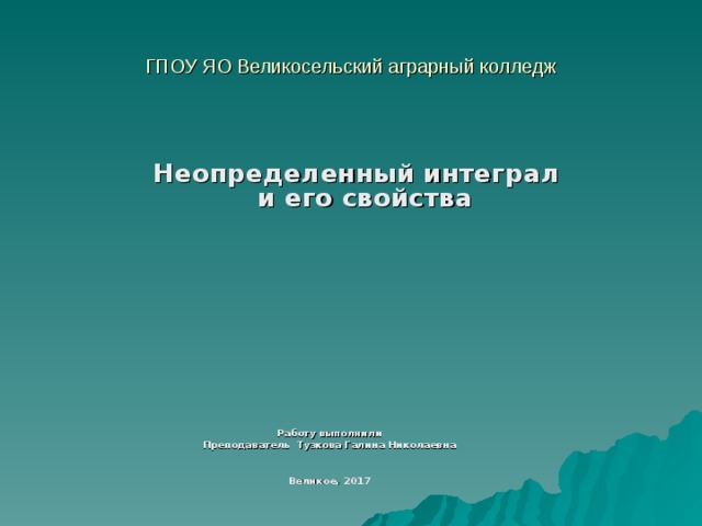ГПОУ ЯО Великосельский аграрный колледж Неопределенный интеграл и его свойства Работу выполнили Преподаватель Тузкова Галина Николаевна   Великое, 2017  