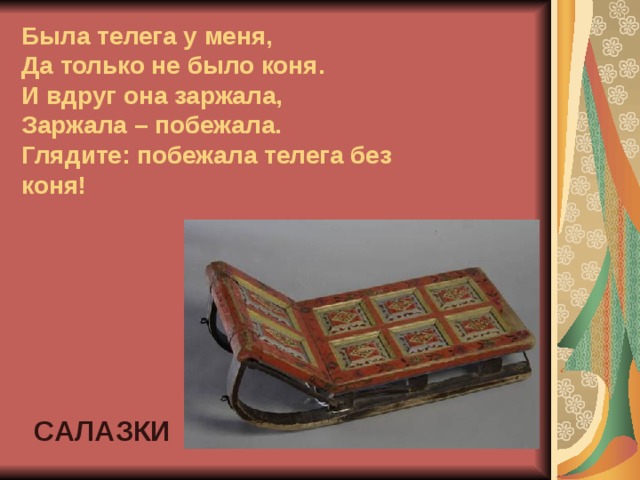 Была телега у меня,  Да только не было коня.  И вдруг она заржала,  Заржала – побежала.  Глядите: побежала телега без коня! САЛАЗКИ 