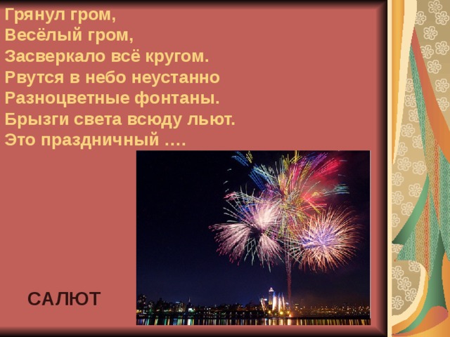 Грянул гром,  Весёлый гром,  Засверкало всё кругом.  Рвутся в небо неустанно  Разноцветные фонтаны.  Брызги света всюду льют.  Это праздничный …. САЛЮТ 