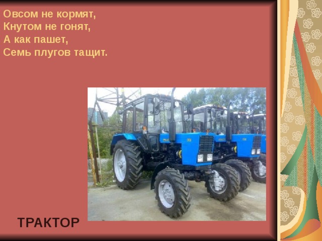 Овсом не кормят,  Кнутом не гонят,  А как пашет,  Семь плугов тащит. ТРАКТОР 