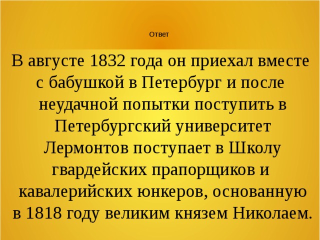 Ответ В августе 1832 года он приехал вместе с бабушкой в Петербург и после неудачной попытки поступить в Петербургский университет Лермонтов поступает в Школу гвардейских прапорщиков и кавалерийских юнкеров, основанную в 1818 году великим князем Николаем. 