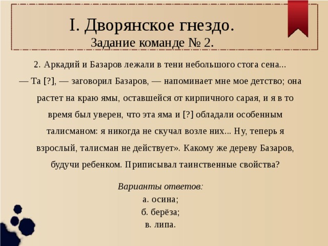 I. Дворянское гнездо.  Задание команде № 2. 2. Аркадий и Базаров лежали в тени небольшого стога сена... — Та [?], — заговорил Базаров, — напоминает мне мое детство; она растет на краю ямы, оставшейся от кирпичного сарая, и я в то время был уверен, что эта яма и [?] обладали особенным талисманом: я никогда не скучал возле них... Ну, теперь я взрослый, талисман не действует». Какому же дереву Базаров, будучи ребенком. Приписывал таинственные свойства? Варианты ответов: а. осина; б. берёза; в. липа. 