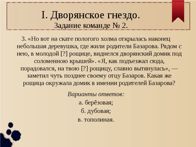 I. Дворянское гнездо.  Задание команде № 2. 3. «Но вот на скате пологого холма открылась наконец небольшая деревушка, где жили родители Базарова. Рядом с нею, в молодой [?] рощице, виднелся дворянский домик под соломенною крышей». «Я, как подъезжал сюда, порадовался, на твою [?] рощицу, славно вытянулась», — заметил чуть позднее своему отцу Базаров. Какая же рощица окружала домик в имении родителей Базарова? Варианты ответов: а. берёзовая; б. дубовая; в. тополиная. 