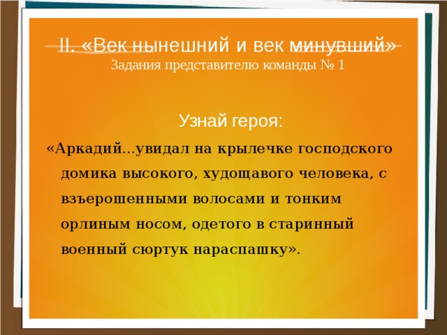 II. «Век нынешний и век минувший»  Задания представителю команды № 1 Узнай героя: «Аркадий...увидал на крылечке господского домика высокого, худощавого человека, с взъерошенными волосами и тонким орлиным носом, одетого в старинный военный сюртук нараспашку». 