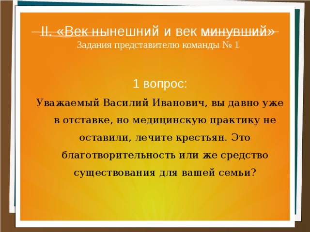 II. «Век нынешний и век минувший»  Задания представителю команды № 1 1 вопрос: Уважаемый Василий Иванович, вы давно уже в отставке, но медицинскую практику не оставили, ле­чите крестьян. Это благотворительность или же средство существования для вашей семьи? 