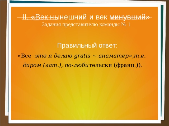 II. «Век нынешний и век минувший»  Задания представителю команды № 1 Правильный ответ: «Все э то я делаю gratis ~ анаматер»,т.е. даром (лат.), по-люби тельски (франц.)). 