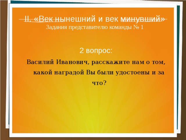 II. «Век нынешний и век минувший»  Задания представителю команды № 1 2 вопрос: Василий Иванович, расскажите нам о том, какой наградой Вы были удостоены и за что? 