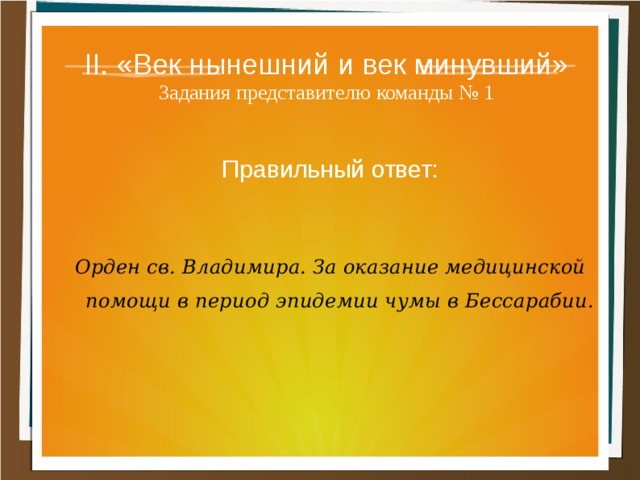 II. «Век нынешний и век минувший»  Задания представителю команды № 1 Правильный ответ:  Орден св. Владимира. За оказание медицинской помощи в период эпидемии чумы в Бессарабии. 