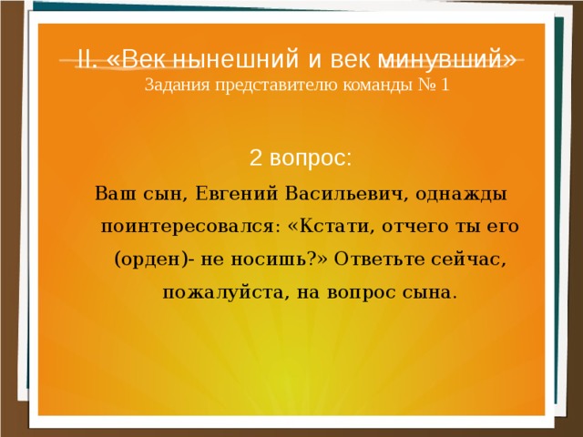 II. «Век нынешний и век минувший»  Задания представителю команды № 1 2 вопрос: Ваш сын, Евгений Васильевич, однажды поинтересовался: «Кстати, отчего ты его (орден)- не носишь?» Ответьте сейчас, пожалуйста, на вопрос сына. 