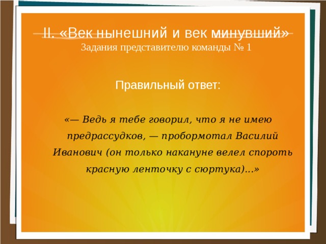 II. «Век нынешний и век минувший»  Задания представителю команды № 1 Правильный ответ:  «— Ведь я тебе говорил, что я не имею предрассудков, — пробормотал Василий Иванович (он только накануне велел спороть красную ленточку с сюртука)...» 