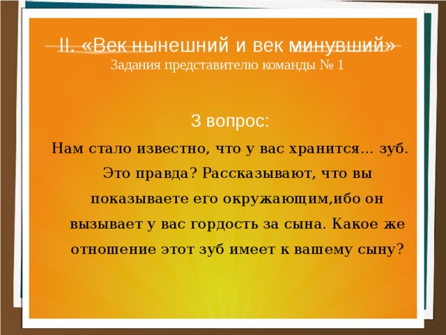 II. «Век нынешний и век минувший»  Задания представителю команды № 1 3 вопрос: Нам стало известно, что у вас хранится... зуб. Это правда? Рассказывают, что вы показываете его окру­жающим,ибо он вызывает у вас гордость за сына. Какое же отношение этот зуб имеет к вашему сыну? 