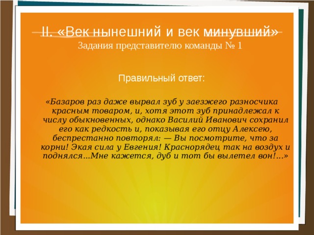 II. «Век нынешний и век минувший»  Задания представителю команды № 1 Правильный ответ:  «Базаров раз даже вырвал зуб у заезжего разносчика красным товаром, и, хотя этот зуб принадлежал к числу обыкновенных, однако Василий Иванович сохранил его как редкость и, показывая его отцу Алексею, беспрестанно повторял: — Вы посмотрите, что за корни! Экая сила у Евгения! Краснорядец так на воздух и поднялся...Мне кажется, дуб и тот бы вылетел вон!...» 