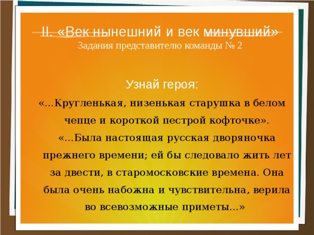 II. «Век нынешний и век минувший»  Задания представителю команды № 2 Узнай героя: «...Кругленькая, низенькая старушка в белом чепце и короткой пестрой кофточке». «...Была настоящая русская дворяночка прежнего времени; ей бы следовало жить лет за двести, в старомосковские времена. Она была очень набожна и чувствительна, верила во всевозможные приметы...»  