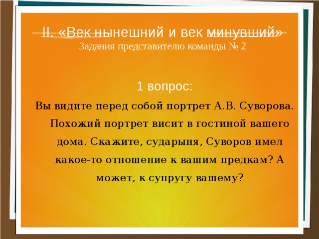 II. «Век нынешний и век минувший»  Задания представителю команды № 2 1 вопрос: Вы видите перед собой портрет А.В. Суворова. По­хожий портрет висит в гостиной вашего дома. Скажите, сударыня, Суворов имел какое-то отношение к вашим предкам? А может, к супругу вашему? 