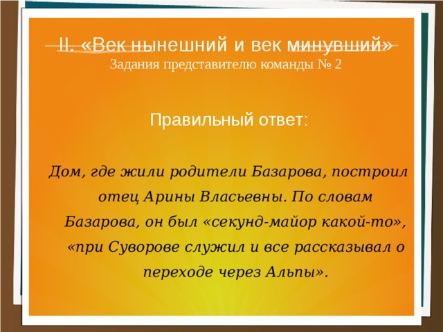 II. «Век нынешний и век минувший»  Задания представителю команды № 2 Правильный ответ:  Дом, где жили родители Базарова, построил отец Арины Власьевны. По словам Базарова, он был «секунд-майор какой-то», «при Суворове служил и все рассказывал о переходе через Альпы». 