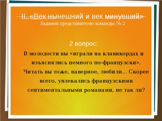 II. «Век нынешний и век минувший»  Задания представителю команды № 2 2 вопрос: В молодости вы «играли на клавикордах и изъяснялись немного по-французски». Читать вы тоже, наверное, любили... Скорее всего, увлекались французскими сентиментальными романами, не так ли? 