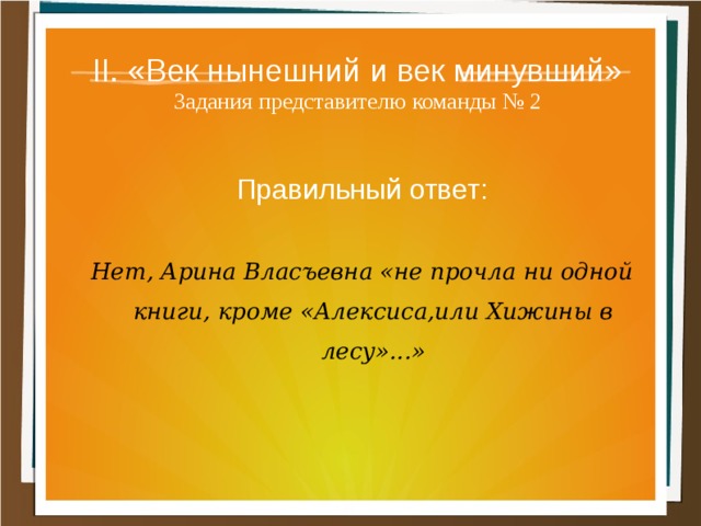 II. «Век нынешний и век минувший»  Задания представителю команды № 2 Правильный ответ:  Нет, Арина Власъевна «не прочла ни одной книги, кроме «Алексиса,или Хижины в лесу»...» 