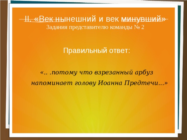 II. «Век нынешний и век минувший»  Задания представителю команды № 2 Правильный ответ:  «.. .потому что взрезанный арбуз напоминает голову Иоанна Предтечи...» 