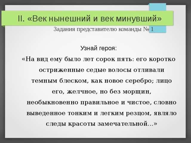 II. «Век нынешний и век минувший»   Задания представителю команды № 1 Узнай героя: «На вид ему было лет сорок пять: его коротко остриженные седые волосы отливали темным блеском, как новое серебро; лицо его, желчное, но без морщин, необыкновенно правильное и чистое, словно выведенное тонким и легким резцом, являло следы красоты замечательной...» 