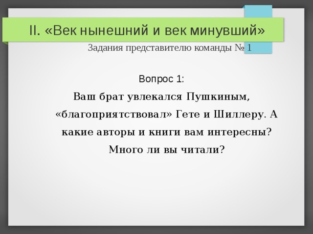 II. «Век нынешний и век минувший»   Задания представителю команды № 1 Вопрос 1: Ваш брат увлекался Пушкиным, «благоприятствовал» Гете и Шиллеру. А какие авторы и книги вам интересны? Много ли вы читали? 