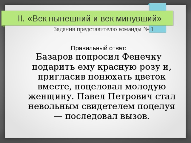 II. «Век нынешний и век минувший»   Задания представителю команды № 1 Правильный ответ: Базаров попросил Фенечку подаритъ ему красную розу и, пригласив понюхать цветок вместе, поцеловал молодую женщину. Павел Петрович стал невольным свидетелем поцелуя — последовал вызов. 