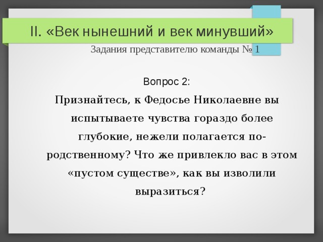 II. «Век нынешний и век минувший»   Задания представителю команды № 1 Вопрос 2: Признайтесь, к Федосье Николаевне вы испытываете чувства гораздо более глубокие, нежели полагается по-родственному? Что же привлекло вас в этом «пустом существе», как вы изволили выразиться? 