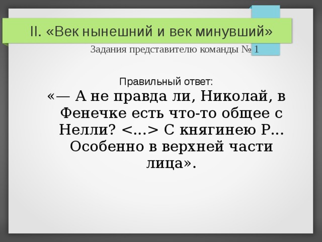 II. «Век нынешний и век минувший»   Задания представителю команды № 1 Правильный ответ: «— А не правда ли, Николай, в Фенечке есть что-то общее с Нелли?  С княгинею Р... Особенно в верхней части лица». 