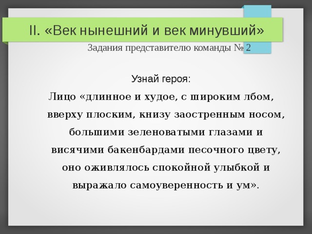 II. «Век нынешний и век минувший»   Задания представителю команды № 2 Узнай героя: Лицо «длинное и худое, с широким лбом, вверху плоским, книзу заостренным носом, большими зеленоватыми глазами и висячими бакенбардами песочного цвету, оно оживлялось спокойной улыбкой и выражало самоуверенность и ум». 