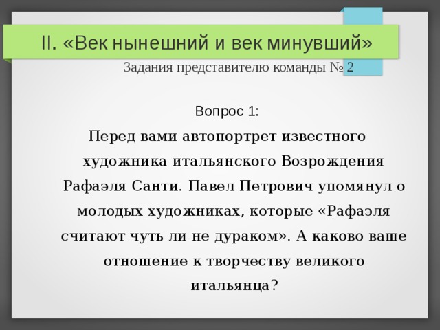 II. «Век нынешний и век минувший»   Задания представителю команды № 2 Вопрос 1: Перед вами автопортрет известного художника итальянского Возрождения Рафаэля Санти. Павел Петрович упомянул о молодых художниках, которые «Рафаэля считают чуть ли не дураком». А каково ваше отношение  к творчеству великого итальянца? 