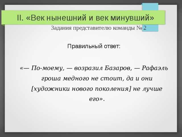 II. «Век нынешний и век минувший»   Задания представителю команды № 2 Правильный ответ: «— По-моему, — возразил Базаров, — Рафаэль гроша медного не стоит, да и они [художники нового поколения ] не лучше его» . 