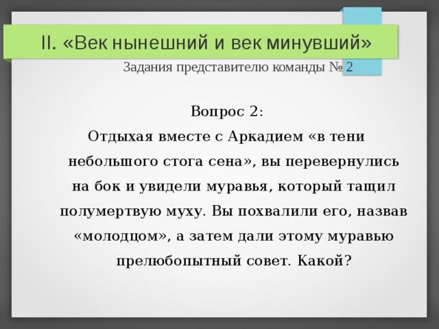 II. «Век нынешний и век минувший»   Задания представителю команды № 2 Вопрос 2: Отдыхая вместе с Аркадием «в тени небольшого стога сена», вы перевернулись на бок и увидели муравья, который тащил полумертвую муху. Вы похвалили его, назвав «молодцом», а затем дали этому муравью прелюбопытный совет. Какой? 