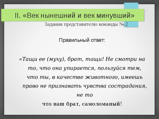 II. «Век нынешний и век минувший»   Задания представителю команды № 2 Правильный ответ: «Тащи ее (м yxy) , брат, тащи! Не смотри на то, что она упирается, пользуйся тем, что ты, в качестве животного, имеешь право не признавать чувства сострадания, не то что наш брат, самоломаный! 