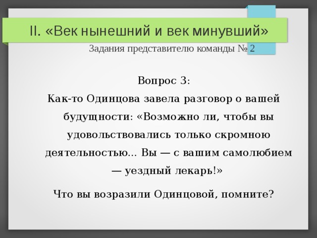 II. «Век нынешний и век минувший»   Задания представителю команды № 2 Вопрос 3: Как-то Одинцова завела разговор о вашей будущности: «Возможно ли, чтобы вы удовольствовались только скромною деятельностью... Вы — с вашим самолюбием — уездный лекарь!» Что вы возразили Одинцовой, помните? 