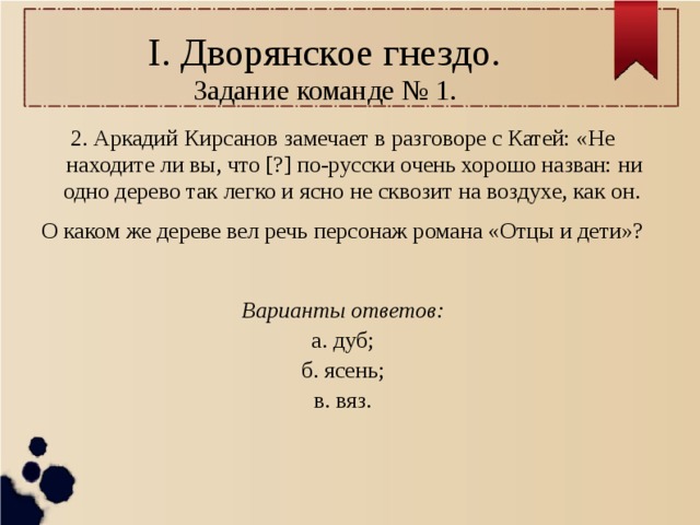 I. Дворянское гнездо.  Задание команде № 1. 2. Аркадий Кирсанов замечает в разговоре с Катей: «Не находите ли вы, что [?] по-русски очень хорошо назван: ни одно дерево так легко и ясно не сквозит на воздухе, как он. О каком же дереве вел речь персонаж романа «Отцы и дети»?  Варианты ответов: а. дуб; б. ясень; в. вяз. 