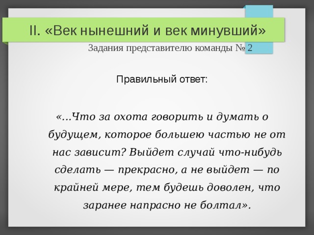 II. «Век нынешний и век минувший»   Задания представителю команды № 2 Правильный ответ: «...Что за охота говорить и думать о будущем, которое большею частью не от нас зависит? Выйдет случай что-нибудь сделать — прекрасно, а не выйдет — по крайней мере, тем будешь доволен, что заранее напрасно не болтал». 